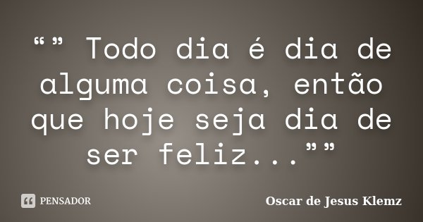 “” Todo dia é dia de alguma coisa, então que hoje seja dia de ser feliz...””... Frase de Oscar de Jesus Klemz.