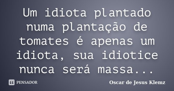 Um idiota plantado numa plantação de tomates é apenas um idiota, sua idiotice nunca será massa...... Frase de Oscar de Jesus Klemz.