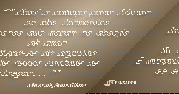 “” Usai a cabeça para livrar-se dos tormentos Insanos que moram no desejo de amar Ou dispa-se do orgulho E mergulhe nessa vontade de se entregar...””... Frase de Oscar de Jesus Klemz.