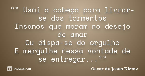 “” Usai a cabeça para livrar-se dos tormentos Insanos que moram no desejo de amar Ou dispa-se do orgulho E mergulhe nessa vontade de se entregar...””... Frase de Oscar de Jesus Klemz.