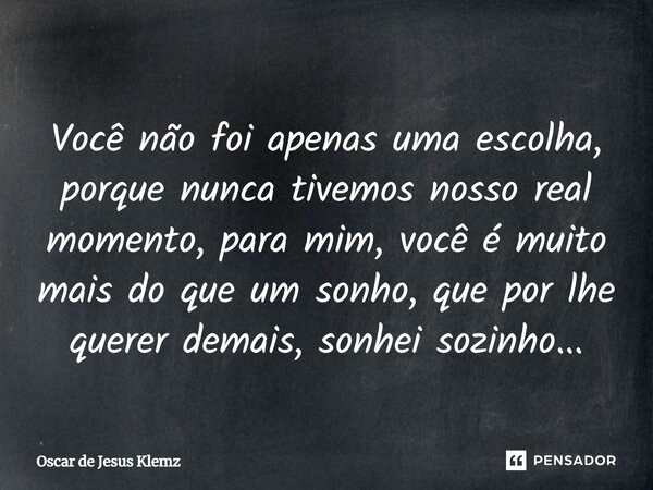 ⁠Você não foi apenas uma escolha, porque nunca tivemos nosso real momento, para mim, você é muito mais do que um sonho, que por lhe querer demais, sonhei sozinh... Frase de Oscar de Jesus Klemz.