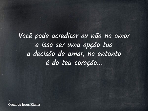 Você pode acreditar ou não no amor e isso ser uma opção tua a decisão de amar, no entanto é do teu coração...... Frase de Oscar de Jesus Klemz.