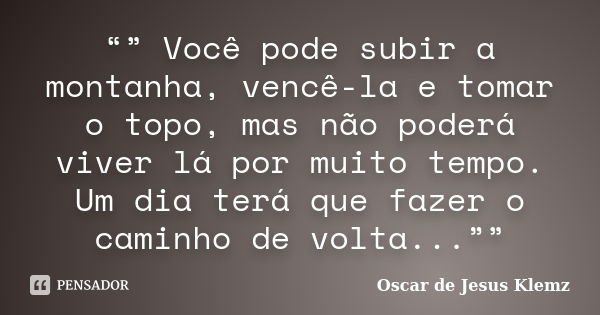 “” Você pode subir a montanha, vencê-la e tomar o topo, mas não poderá viver lá por muito tempo. Um dia terá que fazer o caminho de volta...””... Frase de Oscar de Jesus Klemz.