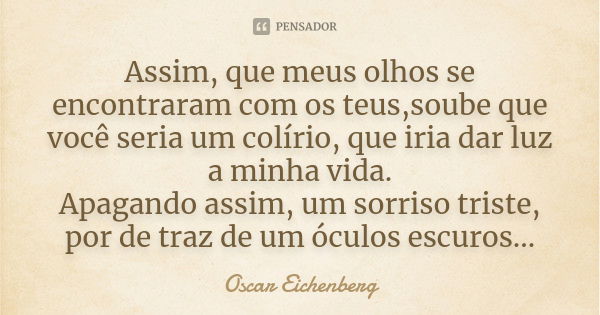 Assim, que meus olhos se encontraram com os teus,soube que você seria um colírio, que iria dar luz a minha vida. Apagando assim, um sorriso triste, por de traz ... Frase de Oscar Eichenberg.