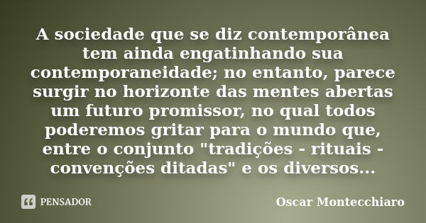 A sociedade que se diz contemporânea tem ainda engatinhando sua contemporaneidade; no entanto, parece surgir no horizonte das mentes abertas um futuro promissor... Frase de Oscar Montecchiaro.