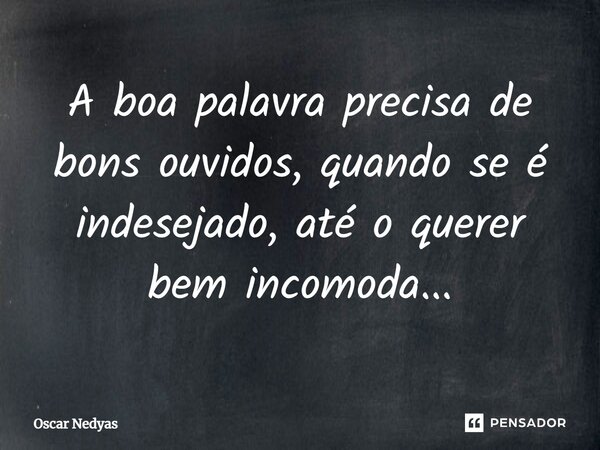 A boa palavra precisa de bons ouvidos, quando se é indesejado, até o querer bem incomoda...... Frase de Oscar Nedyas.