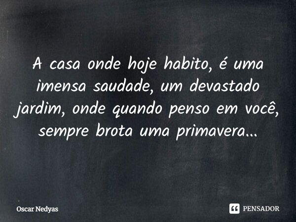 ⁠A casa onde hoje habito, é uma imensa saudade, um devastado jardim, onde quando penso em você, sempre brota uma primavera...... Frase de Oscar Nedyas.