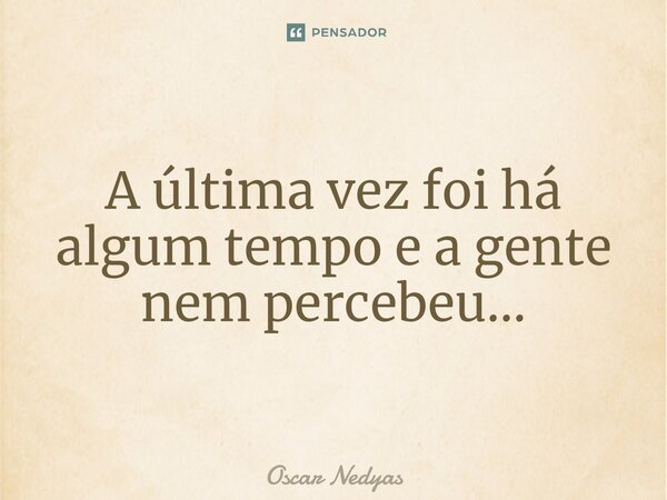 ⁠A última vez foi há algum tempo e a gente nem percebeu...... Frase de Oscar Nedyas.