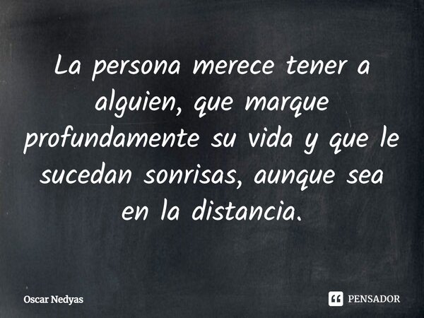 La persona merece tener a alguien, que marque profundamente su vida y que le sucedan sonrisas, aunque sea en la distancia.... Frase de Oscar Nedyas.