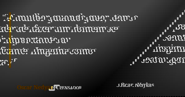 " A mulher quando quer, tem o poder de fazer um homem se sentir importante ou insignificante. Imagina como estou agora ?... Frase de Oscar Nedyas.