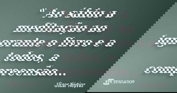 " Ao sábio a meditação ao ignorante o livro e a todos, a compreensão...... Frase de Oscar Nedyas.