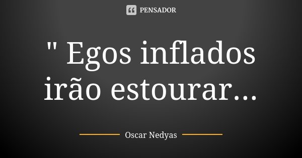 " Egos inflados irão estourar...... Frase de Oscar Nedyas.