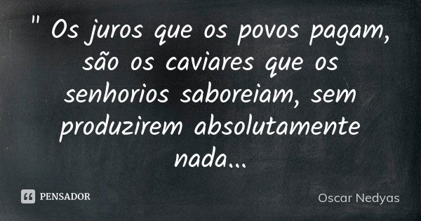 " Os juros que os povos pagam, são os caviares que os senhorios saboreiam, sem produzirem absolutamente nada...... Frase de Oscar Nedyas.