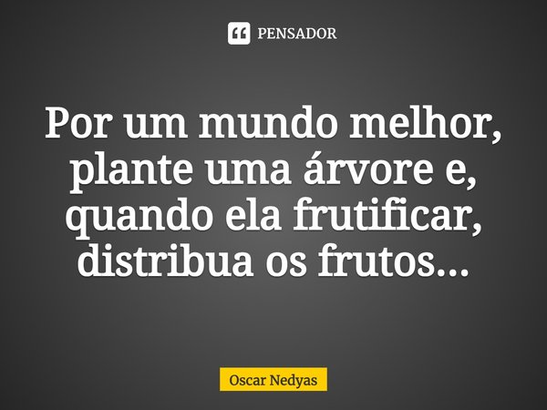Por um mundo melhor, plante uma árvore e, quando ela frutificar, distribua os frutos...... Frase de Oscar Nedyas.