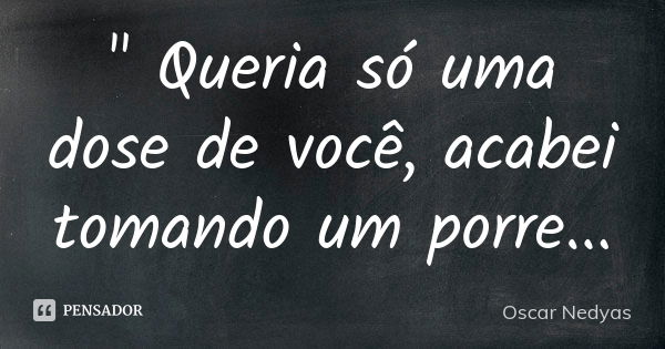 " Queria só uma dose de você, acabei tomando um porre...... Frase de Oscar Nedyas.