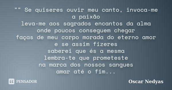 "" Se quiseres ouvir meu canto, invoca-me a paixão leva-me aos sagrados encantos da alma onde poucos conseguem chegar faças de meu corpo morada do ete... Frase de Oscar Nedyas.