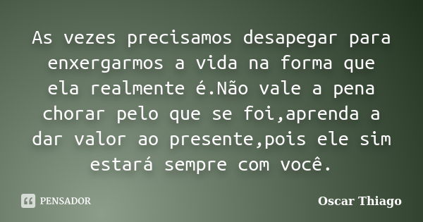 As vezes precisamos desapegar para enxergarmos a vida na forma que ela realmente é.Não vale a pena chorar pelo que se foi,aprenda a dar valor ao presente,pois e... Frase de Oscar Thiago.