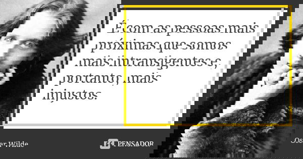 É com as pessoas mais próximas que somos mais intransigentes e, portanto, mais injustos.... Frase de Oscar Wilde.