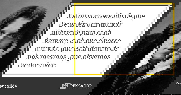 Estou convencido de que Deus fez um mundo diferente para cada homem, e de que é nesse mundo, que está dentro de nós mesmos, que devemos tentar viver.... Frase de Oscar Wilde.