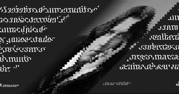 O cérebro de um erudito é uma coisa terrível. É como uma loja de velharias, quase todas cobertas de pó e com o preço marcado muito acima de seu valor.”... Frase de Oscar Wilde.