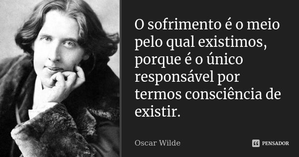 O sofrimento é o meio pelo qual existimos, porque é o único responsável por termos consciência de existir.... Frase de Oscar Wilde.