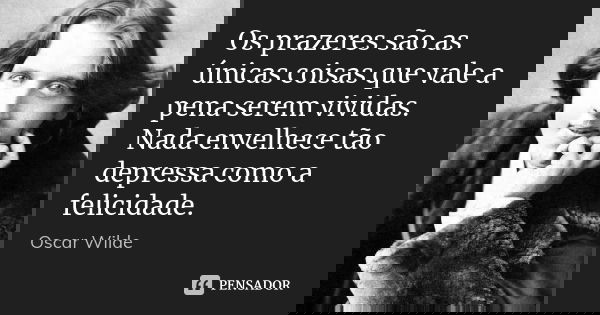 Os prazeres são as únicas coisas que vale a pena serem vividas. Nada envelhece tão depressa como a felicidade.... Frase de Oscar Wilde.