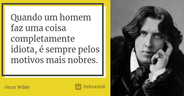 Quando um homem faz uma coisa completamente idiota, é sempre pelos motivos mais nobres.... Frase de Oscar Wilde.