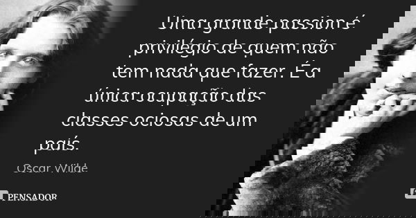Uma grande passion é privilégio de quem não tem nada que fazer. É a única ocupação das classes ociosas de um país.... Frase de Oscar Wilde.