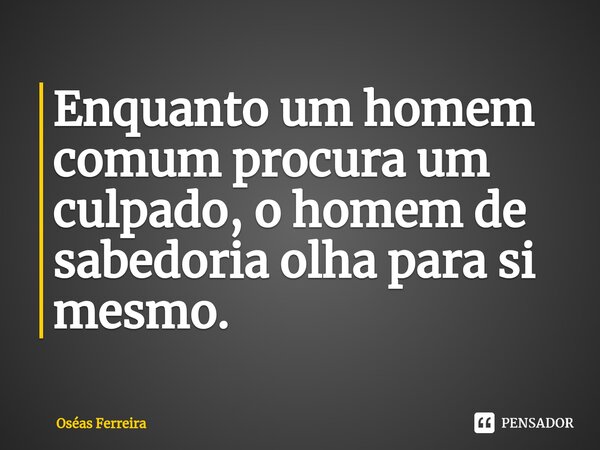 ⁠Enquanto um homem comum procura um culpado, o homem de sabedoria olha para si mesmo.... Frase de Oséas Ferreira.