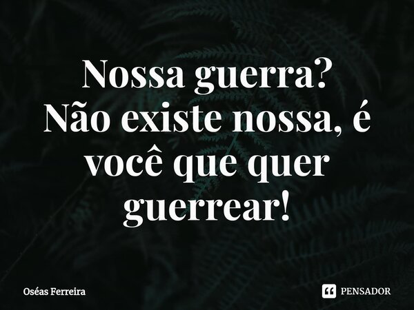 ⁠Nossa guerra? Não existe nossa, é você que quer guerrear!... Frase de Oséas Ferreira.
