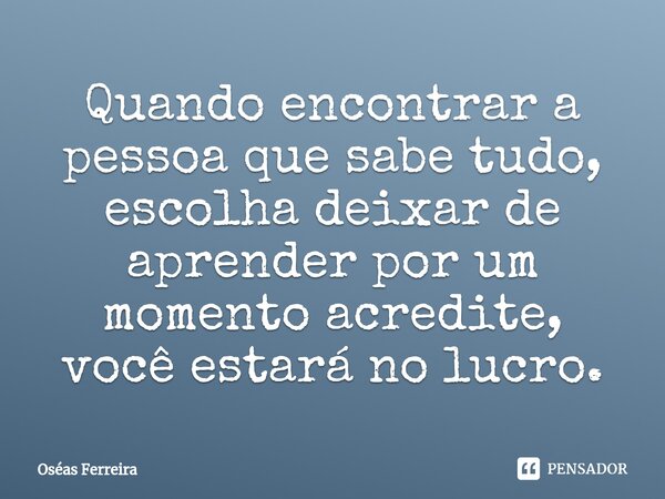 ⁠Quando encontrar a pessoa que sabe tudo, escolha deixar de aprender por um momento acredite, você estará no lucro.... Frase de Oséas Ferreira.