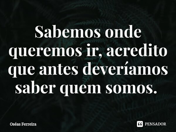Sabemos onde queremos ir, acredito que antes deveríamos saber quem somos. ⁠... Frase de Oséas Ferreira.