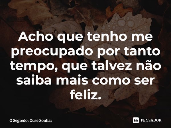 ⁠Acho que tenho me preocupado por tanto tempo, que talvez não saiba mais como ser feliz.... Frase de O Segredo: Ouse Sonhar.