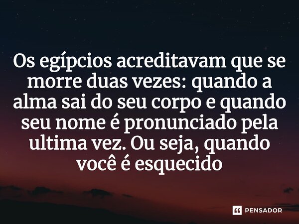 ⁠Os egípcios acreditavam que se morre duas vezes: quando a alma sai do seu corpo e quando seu nome é pronunciado pela ultima vez. Ou seja, quando você é esqueci