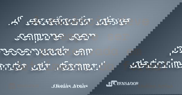 A essência deve sempre ser preservada em detrimento da forma!... Frase de Oséias Arêas.