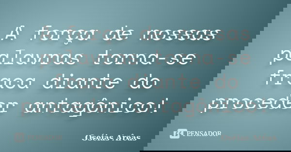 A força de nossas palavras torna-se fraca diante do proceder antagônico!... Frase de Oséias Arêas.