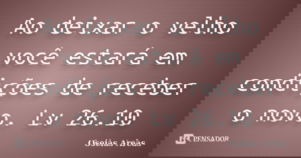 Ao deixar o velho você estará em condições de receber o novo. Lv 26.10... Frase de Oséias Arêas.