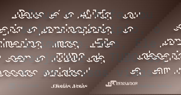 Deus é o Alfa, ou seja o princípio, o primeiro, mas, Ele deseja ser o TUDO de, e, em nossas vidas!... Frase de Oséias Arêas.