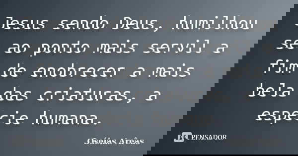 Jesus sendo Deus, humilhou se ao ponto mais servil a fim de enobrecer a mais bela das criaturas, a espécie humana.... Frase de Oséias Arêas.