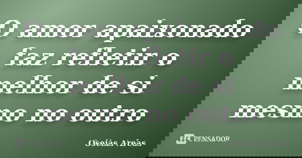 O amor apaixonado faz refletir o melhor de si mesmo no outro... Frase de Oséias arêas.