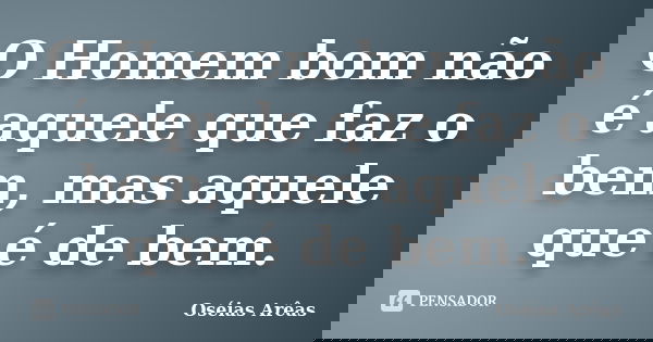 O Homem bom não é aquele que faz o bem, mas aquele que é de bem.... Frase de Oséias Arêas.