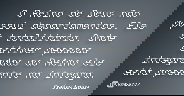O Reino de Deus não possui departamentos. Ele é totalitário. Onde estiver pessoas integradas ao Reino ele está presente na integra.... Frase de Oséias Arêas.