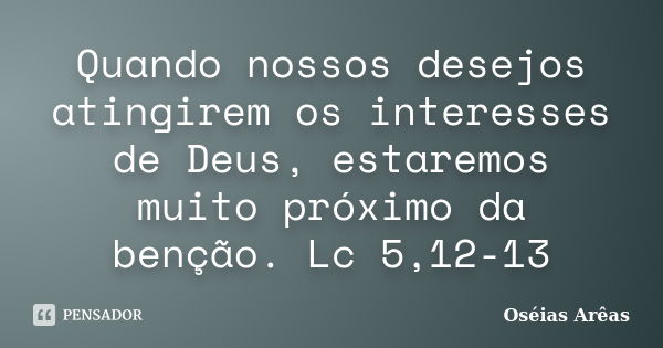 Quando nossos desejos atingirem os interesses de Deus, estaremos muito próximo da benção. Lc 5,12-13... Frase de Oséias Arêas.