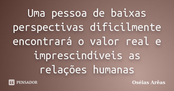 Uma pessoa de baixas perspectivas dificilmente encontrará o valor real e imprescindíveis as relações humanas... Frase de Oséias arêas.