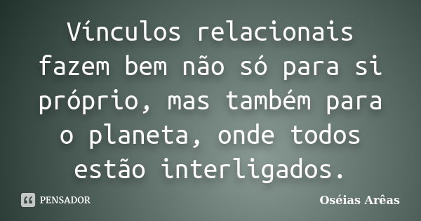 Vínculos relacionais fazem bem não só para si próprio, mas também para o planeta, onde todos estão interligados.... Frase de Oséias Arêas.