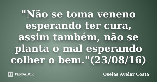 "Não se toma veneno esperando ter cura, assim também, não se planta o mal esperando colher o bem."(23/08/16)... Frase de Oséias Avelar Costa.