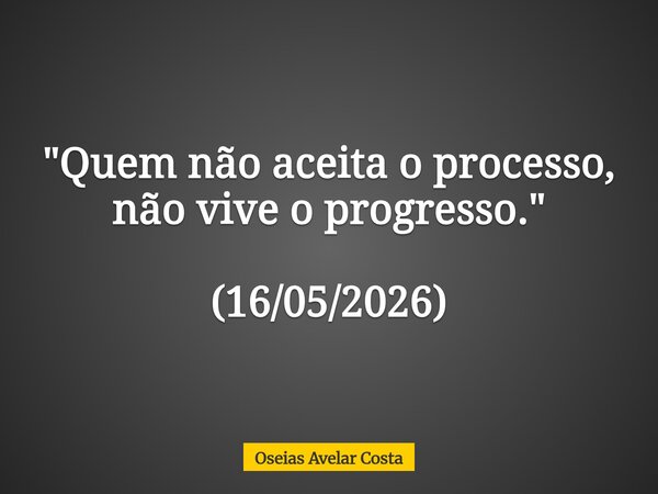 "Quem não aceita o processo, não vive o progresso." (16/05/2026)... Frase de Oseias Avelar Costa.