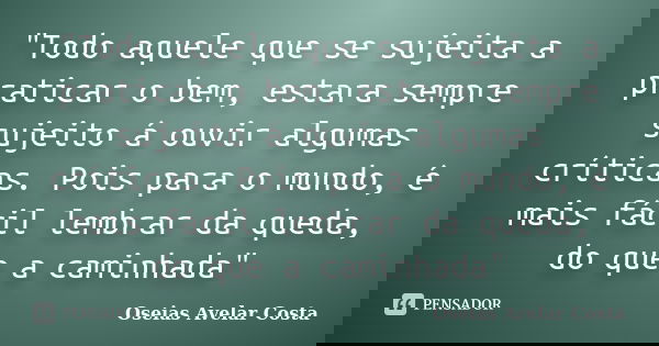 "Todo aquele que se sujeita a praticar o bem, estara sempre sujeito á ouvir algumas críticas. Pois para o mundo, é mais fácil lembrar da queda, do que a ca... Frase de Oseias Avelar Costa.