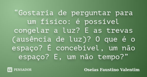 “Gostaria de perguntar para um físico: é possível congelar a luz? E as trevas (ausência de luz)? O que é o espaço? É concebível, um não espaço? E, um não tempo?... Frase de Oseias Faustino Valentim.