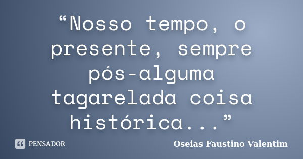 “Nosso tempo, o presente, sempre pós-alguma tagarelada coisa histórica...”... Frase de Oseias Faustino Valentim.